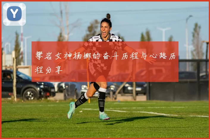 攀岩女神杨娜的奋斗历程与心路历程分享