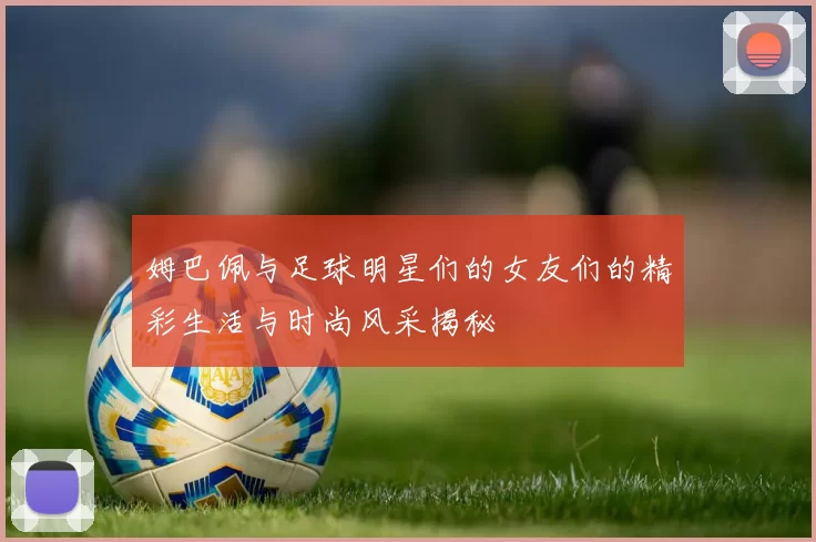 姆巴佩与足球明星们的女友们的精彩生活与时尚风采揭秘
