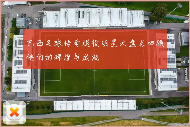 巴西足球传奇退役明星大盘点回顾他们的辉煌与成就