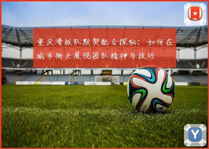 重庆滑板队默契配合探秘：如何在城市街头展现团队精神与技巧