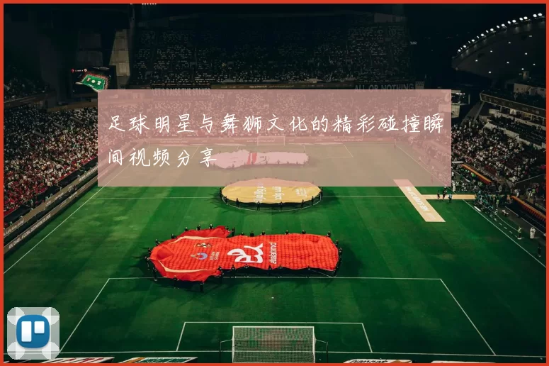足球明星与舞狮文化的精彩碰撞瞬间视频分享
