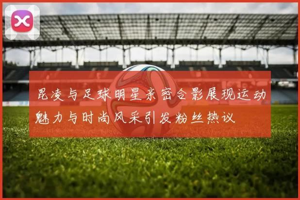 昆凌与足球明星亲密合影展现运动魅力与时尚风采引发粉丝热议