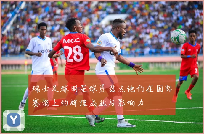 瑞士足球明星球员盘点他们在国际赛场上的辉煌成就与影响力