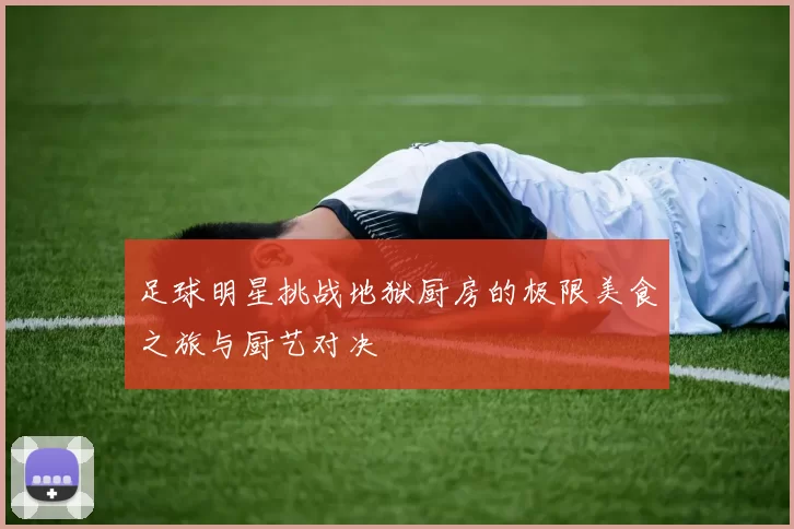 足球明星挑战地狱厨房的极限美食之旅与厨艺对决
