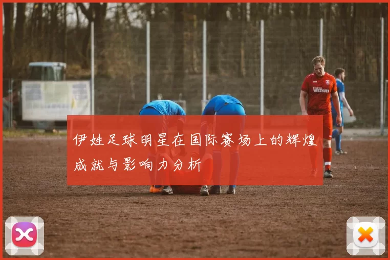 伊姓足球明星在国际赛场上的辉煌成就与影响力分析