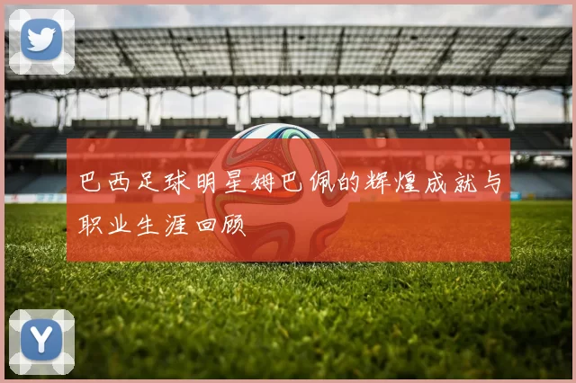 巴西足球明星姆巴佩的辉煌成就与职业生涯回顾
