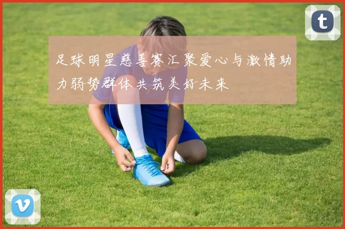 足球明星慈善赛汇聚爱心与激情助力弱势群体共筑美好未来