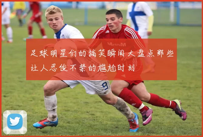 足球明星们的搞笑瞬间大盘点那些让人忍俊不禁的尴尬时刻