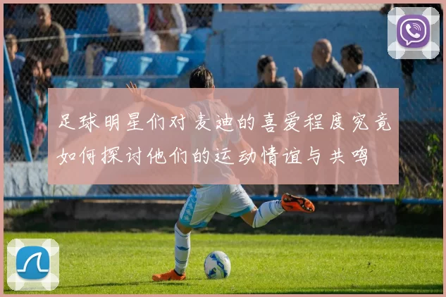 足球明星们对麦迪的喜爱程度究竟如何探讨他们的运动情谊与共鸣