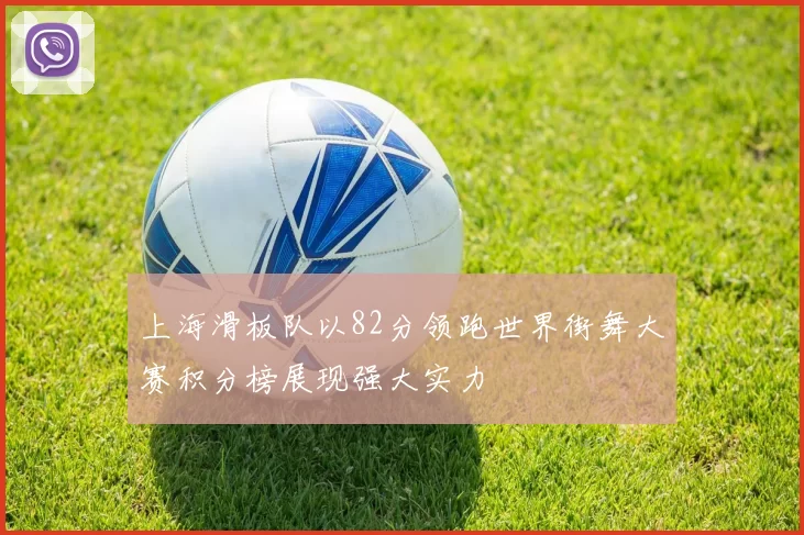 上海滑板队以82分领跑世界街舞大赛积分榜展现强大实力