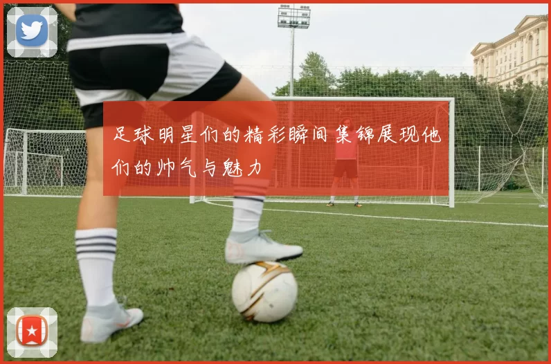 足球明星们的精彩瞬间集锦展现他们的帅气与魅力