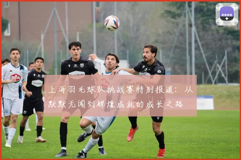 上海羽毛球队挑战赛特别报道：从默默无闻到辉煌成就的成长之路