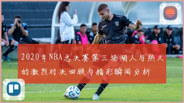 2020年NBA总决赛第三场湖人与热火的激烈对决回顾与精彩瞬间分析