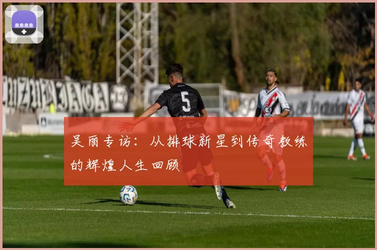 吴丽专访：从排球新星到传奇教练的辉煌人生回顾