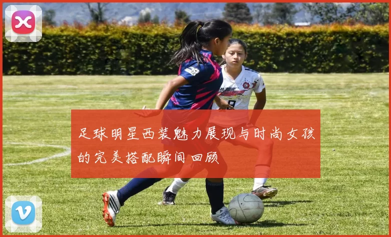 足球明星西装魅力展现与时尚女孩的完美搭配瞬间回顾