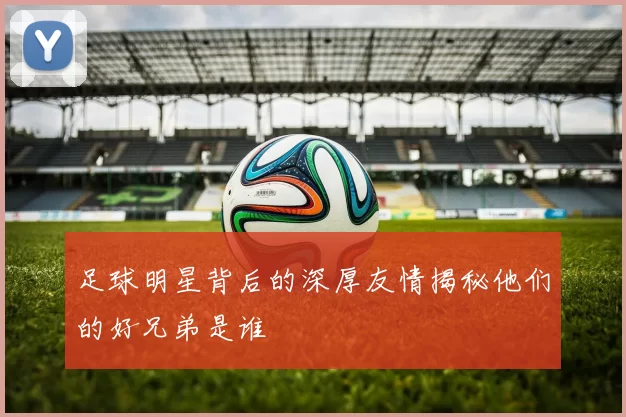 足球明星背后的深厚友情揭秘他们的好兄弟是谁