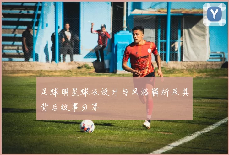 足球明星球衣设计与风格解析及其背后故事分享
