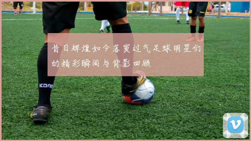 昔日辉煌如今落寞过气足球明星们的精彩瞬间与背影回顾