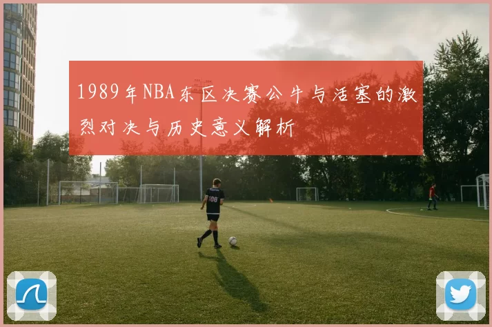 1989年NBA东区决赛公牛与活塞的激烈对决与历史意义解析