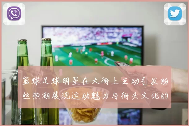篮球足球明星在大街上互动引发粉丝热潮展现运动魅力与街头文化的完美结合
