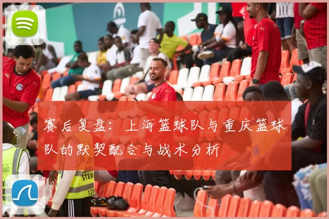 赛后复盘：上海篮球队与重庆篮球队的默契配合与战术分析