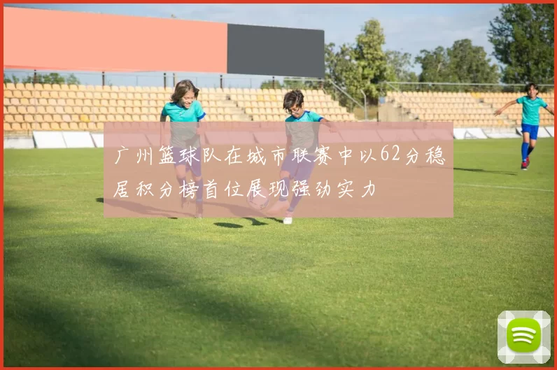 广州篮球队在城市联赛中以62分稳居积分榜首位展现强劲实力