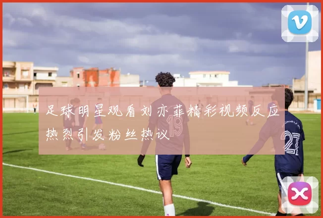 足球明星观看刘亦菲精彩视频反应热烈引发粉丝热议
