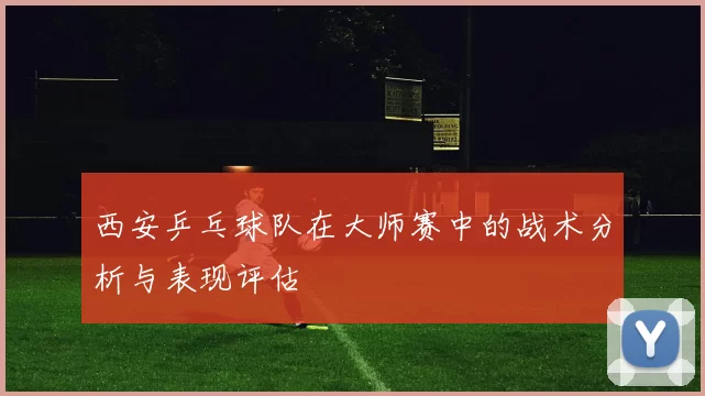 西安乒乓球队在大师赛中的战术分析与表现评估