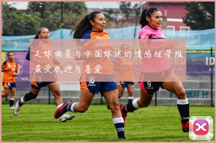 足球明星与中国球迷的情感纽带谁最受欢迎与喜爱
