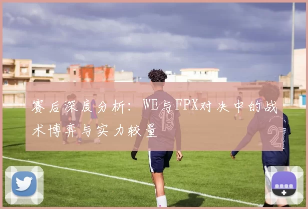 赛后深度分析：WE与FPX对决中的战术博弈与实力较量