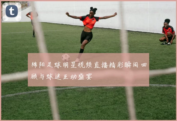 绵阳足球明星视频直播精彩瞬间回顾与球迷互动盛宴