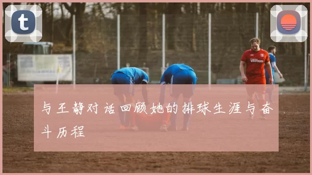 与王静对话回顾她的排球生涯与奋斗历程