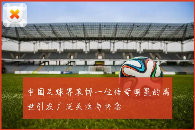 中国足球界哀悼一位传奇明星的离世引发广泛关注与怀念