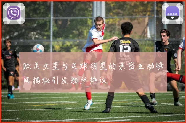 欧美女星与足球明星的亲密互动瞬间揭秘引发粉丝热议