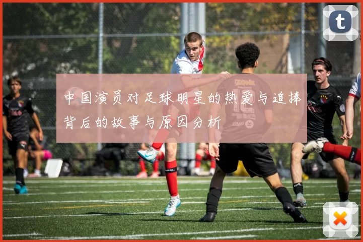 中国演员对足球明星的热爱与追捧背后的故事与原因分析