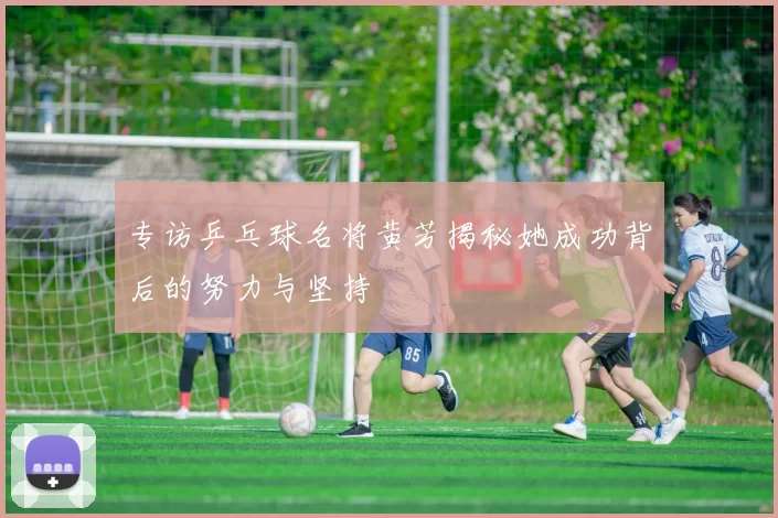 专访乒乓球名将黄芳揭秘她成功背后的努力与坚持