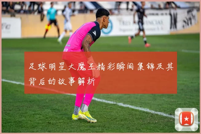 足球明星大魔王精彩瞬间集锦及其背后的故事解析