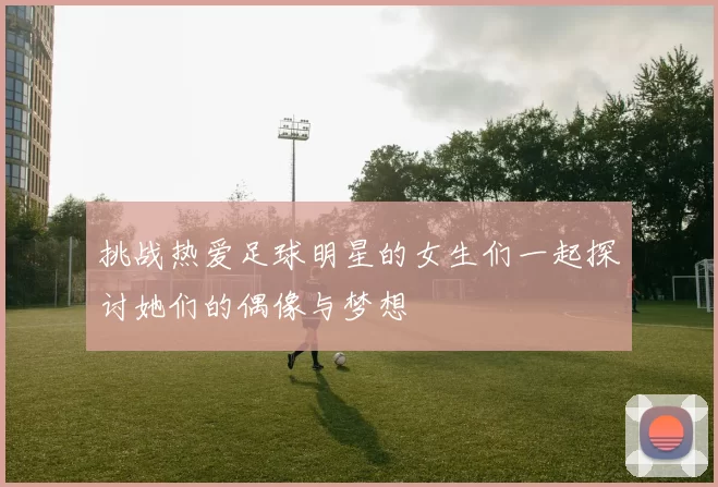 挑战热爱足球明星的女生们一起探讨她们的偶像与梦想