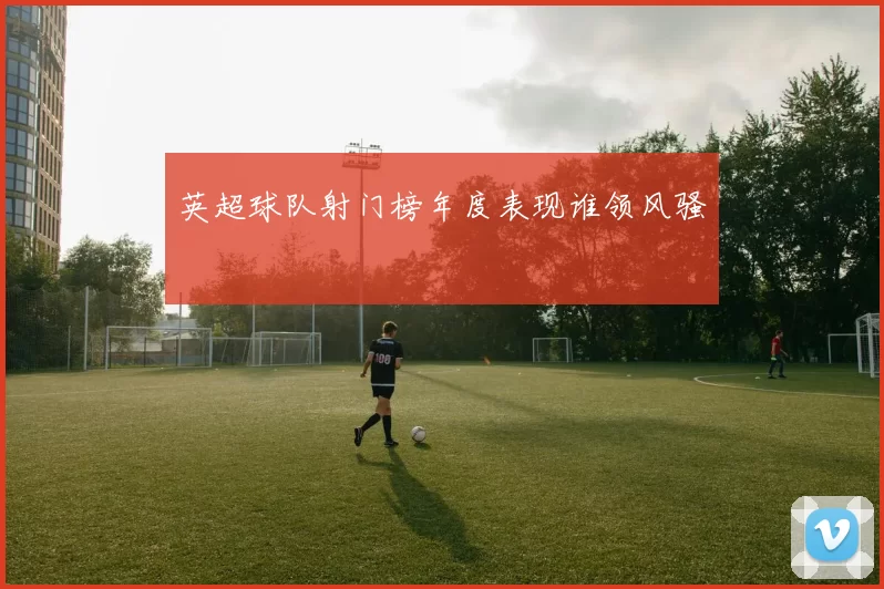 英超球队射门榜年度表现谁领风骚