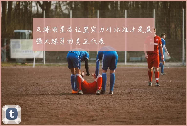 足球明星各位置实力对比谁才是最强大球员的真正代表