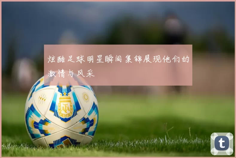 炫酷足球明星瞬间集锦展现他们的激情与风采