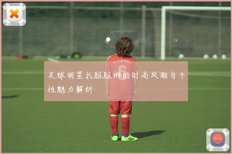 足球明星扎脏脏辫的时尚风潮与个性魅力解析