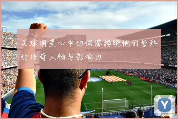 足球明星心中的偶像揭晓他们崇拜的传奇人物与影响力