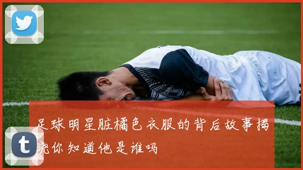 足球明星脏橘色衣服的背后故事揭晓你知道他是谁吗