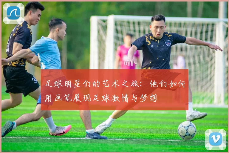 足球明星们的艺术之旅：他们如何用画笔展现足球激情与梦想
