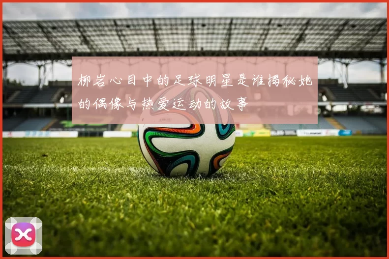 柳岩心目中的足球明星是谁揭秘她的偶像与热爱运动的故事