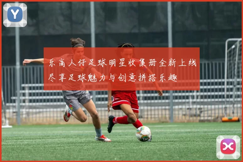 乐高人仔足球明星收集册全新上线尽享足球魅力与创意拼搭乐趣