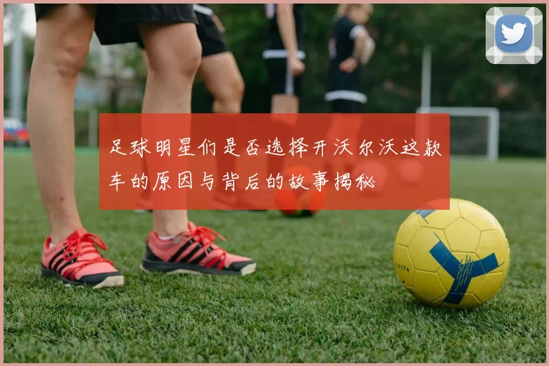 足球明星们是否选择开沃尔沃这款车的原因与背后的故事揭秘