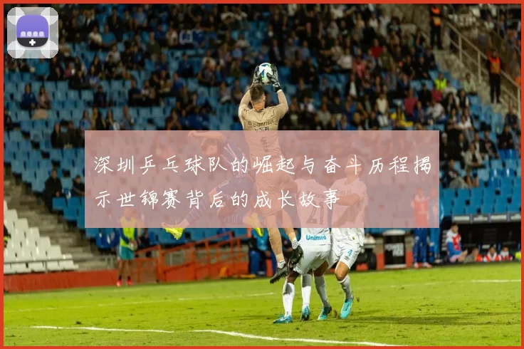 深圳乒乓球队的崛起与奋斗历程揭示世锦赛背后的成长故事