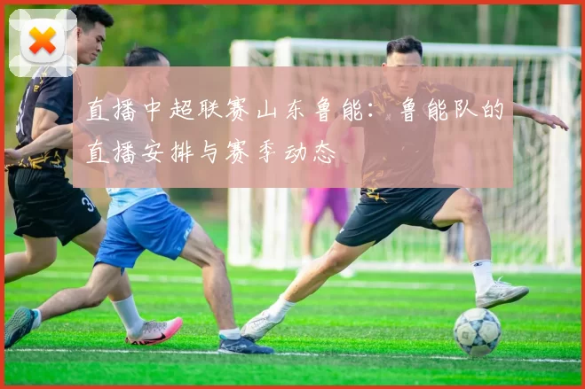 直播中超联赛山东鲁能：鲁能队的直播安排与赛季动态